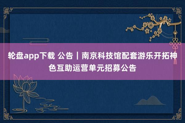 轮盘app下载 公告｜南京科技馆配套游乐开拓神色互助运营单元招募公告