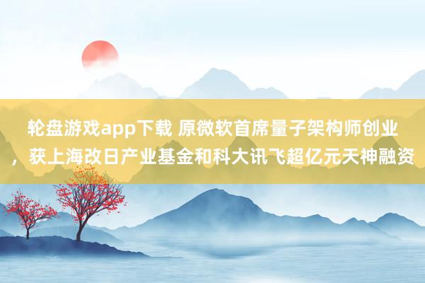 轮盘游戏app下载 原微软首席量子架构师创业，获上海改日产业基金和科大讯飞超亿元天神融资