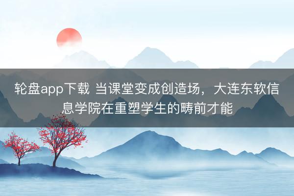 轮盘app下载 当课堂变成创造场，大连东软信息学院在重塑学生的畴前才能
