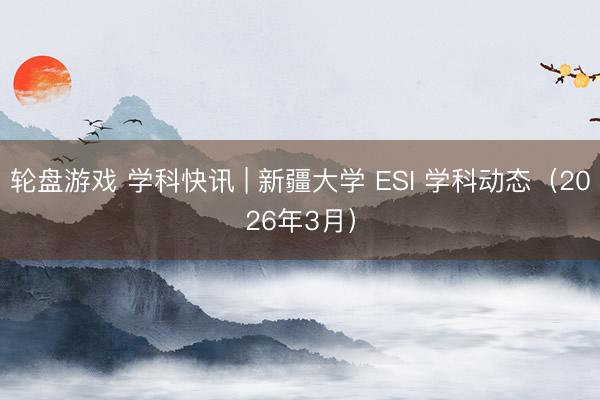 轮盘游戏 学科快讯 | 新疆大学 ESI 学科动态（2026年3月）