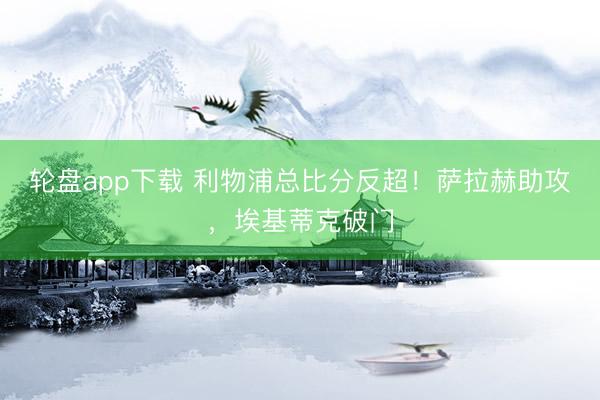 轮盘app下载 利物浦总比分反超！萨拉赫助攻，埃基蒂克破门
