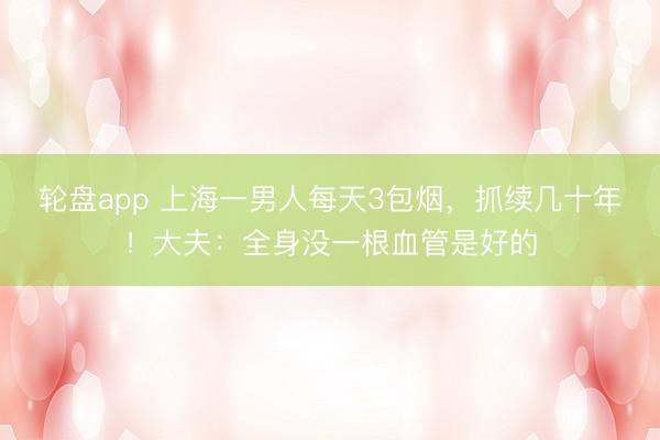 轮盘app 上海一男人每天3包烟，抓续几十年！大夫：全身没一根血管是好的