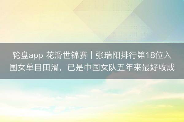 轮盘app 花滑世锦赛｜张瑞阳排行第18位入围女单目田滑，已是中国女队五年来最好收成