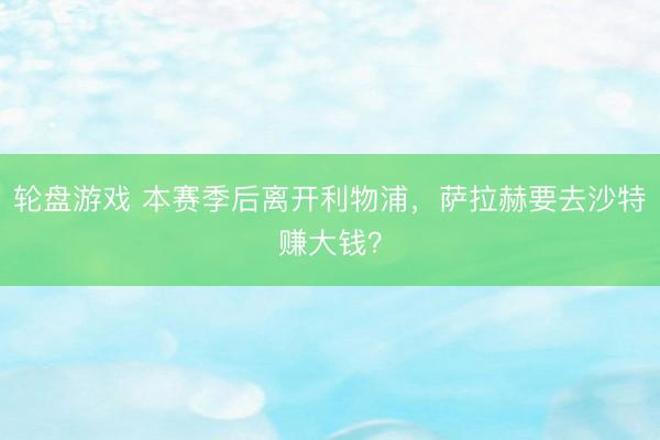 轮盘游戏 本赛季后离开利物浦，萨拉赫要去沙特赚大钱？