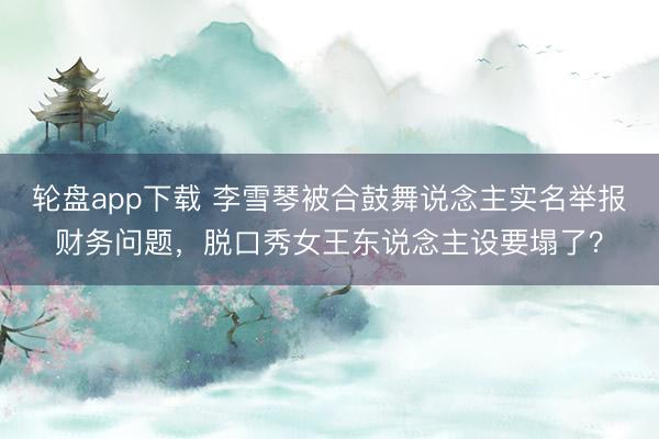 轮盘app下载 李雪琴被合鼓舞说念主实名举报财务问题，脱口秀女王东说念主设要塌了？