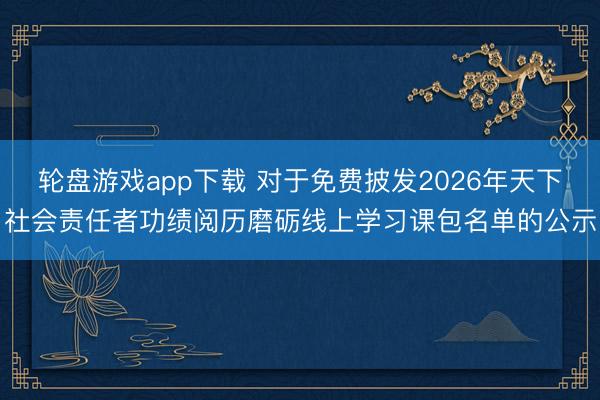 轮盘游戏app下载 对于免费披发2026年天下社会责任者功绩阅历磨砺线上学习课包名单的公示