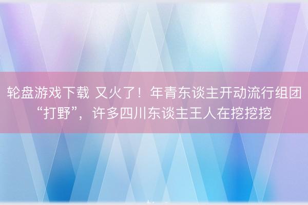 轮盘游戏下载 又火了!年青东谈主开动流行组团“打野”,许多四川东谈主王人在挖挖挖