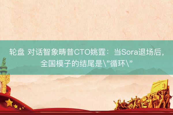 轮盘 对话智象畴昔CTO姚霆：当Sora退场后，全国模子的结尾是