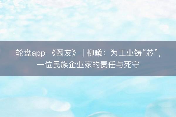 轮盘app 《圈友》 | 柳曦:为工业铸“芯”,一位民族企业家的责任与死守