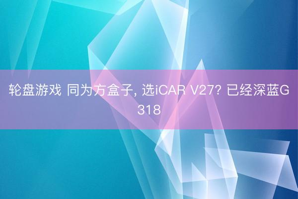 轮盘游戏 同为方盒子， 选iCAR V27? 已经深蓝G318