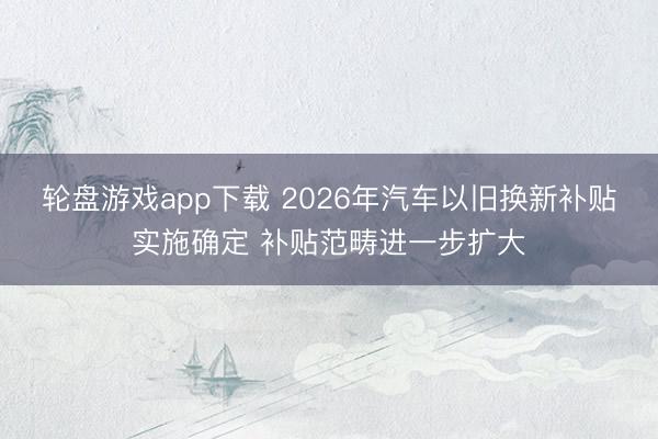 轮盘游戏app下载 2026年汽车以旧换新补贴实施确定 补贴范畴进一步扩大