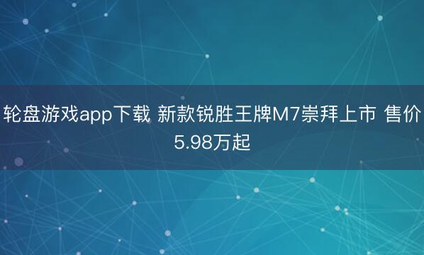 轮盘游戏app下载 新款锐胜王牌M7崇拜上市 售价5.98万起