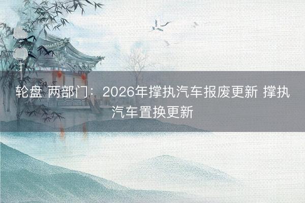 轮盘 两部门:2026年撑执汽车报废更新 撑执汽车置换更新