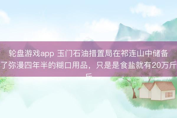 轮盘游戏app 玉门石油措置局在祁连山中储备了弥漫四年半的糊口用品，只是是食盐就有20万斤