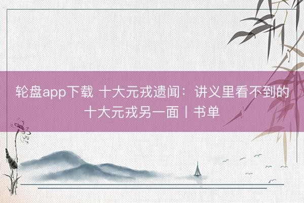 轮盘app下载 十大元戎遗闻:讲义里看不到的十大元戎另一面丨书单