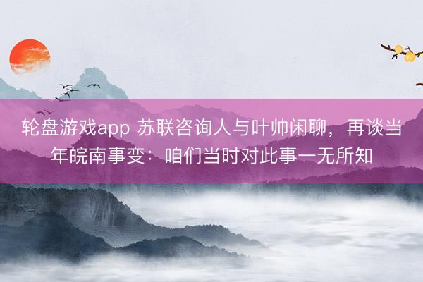 轮盘游戏app 苏联咨询人与叶帅闲聊,再谈当年皖南事变:咱们当时对此事一无所知