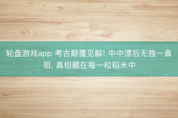 轮盘游戏app 考古颠覆见解! 中中漂后无独一鼻祖, 真相藏在每一粒稻米中