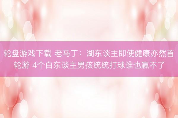 轮盘游戏下载 老马丁：湖东谈主即使健康亦然首轮游 4个白东谈主男孩统统打球谁也赢不了