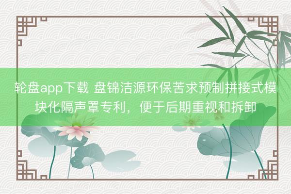 轮盘app下载 盘锦洁源环保苦求预制拼接式模块化隔声罩专利,便于后期重视和拆卸