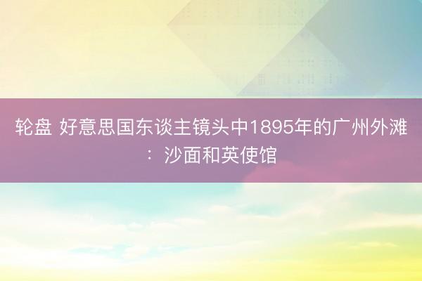 轮盘 好意思国东谈主镜头中1895年的广州外滩：沙面和英使馆