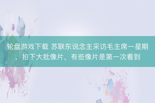 轮盘游戏下载 苏联东说念主采访毛主席一星期,拍下大批像片,有些像片是第一次看到