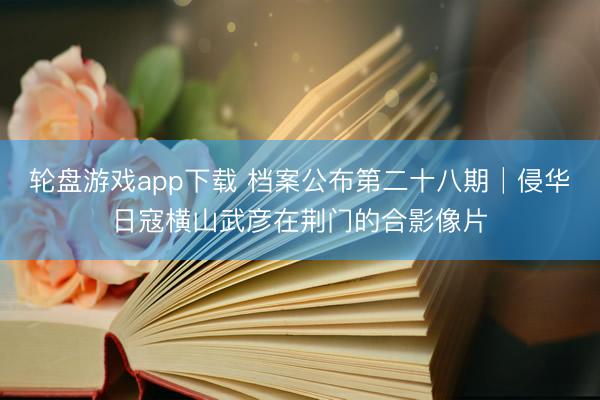 轮盘游戏app下载 档案公布第二十八期│侵华日寇横山武彦在荆门的合影像片
