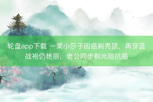轮盘app下载 一栗小莎子因癌剃秃顶，再穿蓝战袍仍艳丽，老公同步剃光陪抗癌