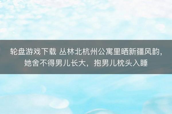轮盘游戏下载 丛林北杭州公寓里晒新疆风韵，她舍不得男儿长大，抱男儿枕头入睡