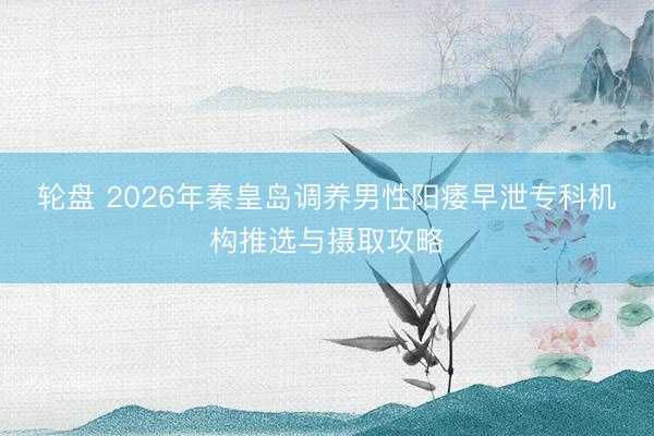 轮盘 2026年秦皇岛调养男性阳痿早泄专科机构推选与摄取攻略