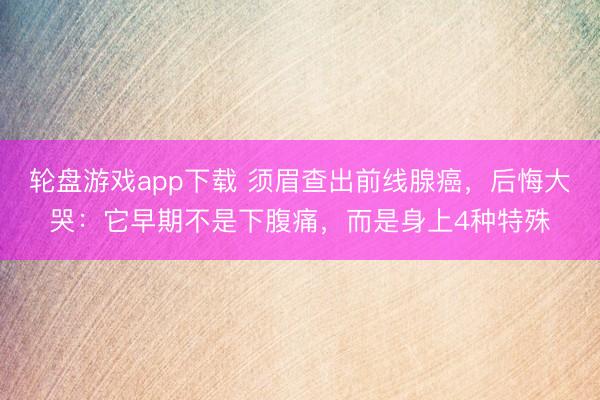 轮盘游戏app下载 须眉查出前线腺癌，后悔大哭：它早期不是下腹痛，而是身上4种特殊