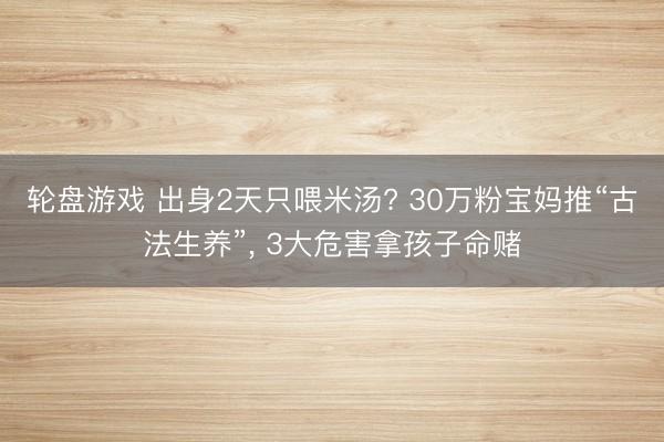 轮盘游戏 出身2天只喂米汤? 30万粉宝妈推“古法生养”， 3大危害拿孩子命赌