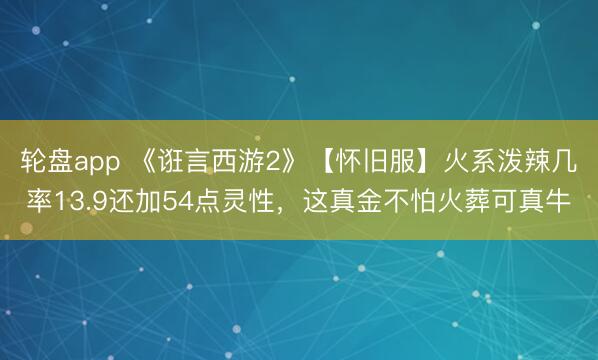 轮盘app 《诳言西游2》【怀旧服】火系泼辣几率13.9还加54点灵性，这真金不怕火葬可真牛
