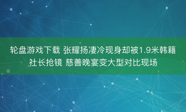 轮盘游戏下载 张耀扬凄冷现身却被1.9米韩籍社长抢镜 慈善晚宴变大型对比现场