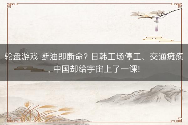 轮盘游戏 断油即断命? 日韩工场停工、交通瘫痪， 中国却给宇宙上了一课!