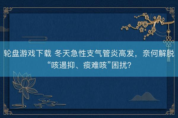 轮盘游戏下载 冬天急性支气管炎高发，奈何解脱“咳遏抑、痰难咳”困扰？