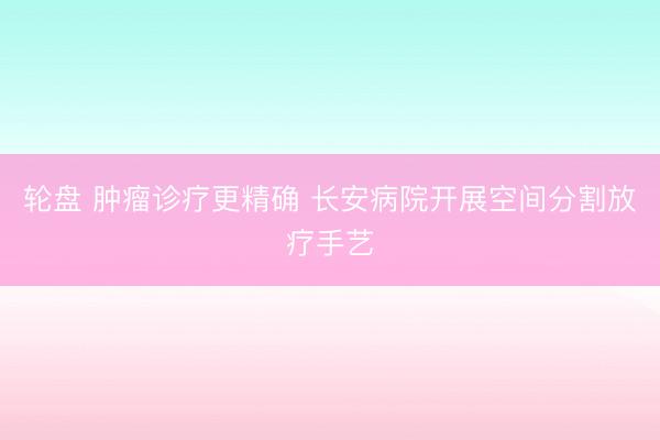 轮盘 肿瘤诊疗更精确 长安病院开展空间分割放疗手艺