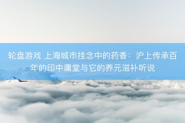 轮盘游戏 上海城市挂念中的药香：沪上传承百年的印中庸堂与它的养元滋补听说