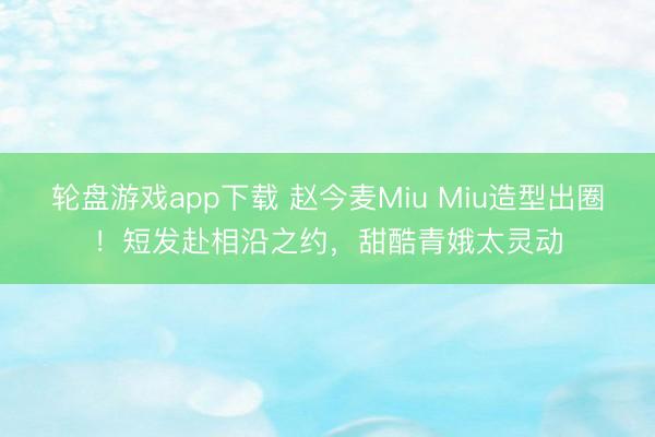 轮盘游戏app下载 赵今麦Miu Miu造型出圈！短发赴相沿之约，甜酷青娥太灵动