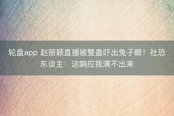 轮盘app 赵丽颖直播被整蛊吓出兔子眼！社恐东谈主：这响应我演不出来