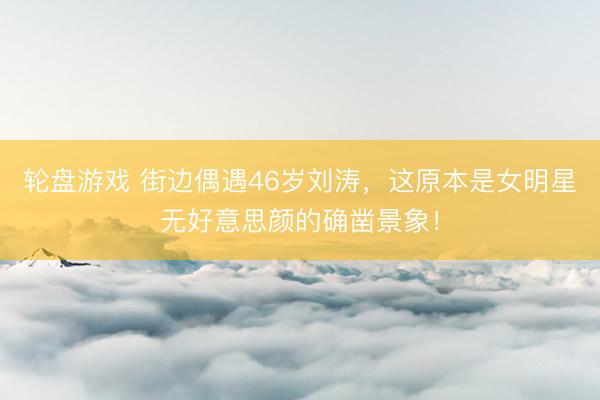 轮盘游戏 街边偶遇46岁刘涛，这原本是女明星无好意思颜的确凿景象！