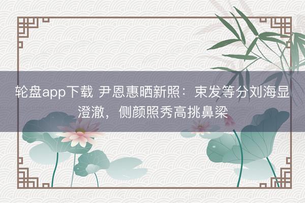 轮盘app下载 尹恩惠晒新照：束发等分刘海显澄澈，侧颜照秀高挑鼻梁