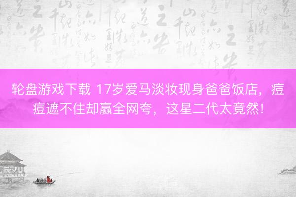 轮盘游戏下载 17岁爱马淡妆现身爸爸饭店，痘痘遮不住却赢全网夸，这星二代太竟然！