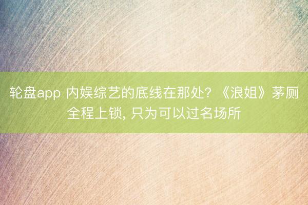 轮盘app 内娱综艺的底线在那处? 《浪姐》茅厕全程上锁， 只为可以过名场所