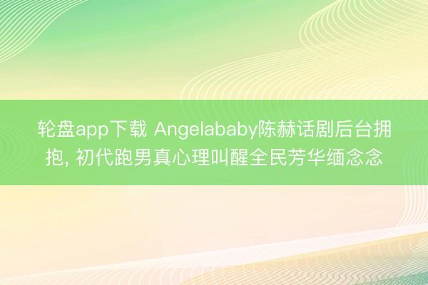 轮盘app下载 Angelababy陈赫话剧后台拥抱， 初代跑男真心理叫醒全民芳华缅念念