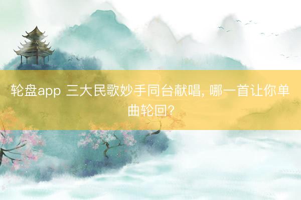 轮盘app 三大民歌妙手同台献唱， 哪一首让你单曲轮回?
