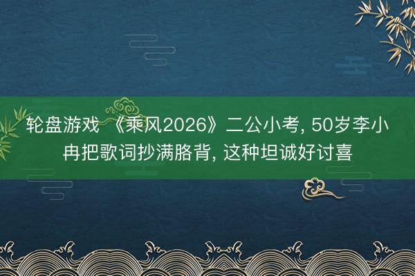 轮盘游戏 《乘风2026》二公小考， 50岁李小冉把歌词抄满胳背， 这种坦诚好讨喜