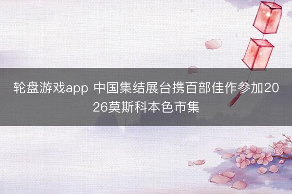 轮盘游戏app 中国集结展台携百部佳作参加2026莫斯科本色市集