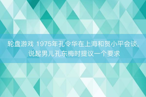 轮盘游戏 1975年孔令华在上海和贺小平会谈， 说起男儿孔东梅时提议一个要求