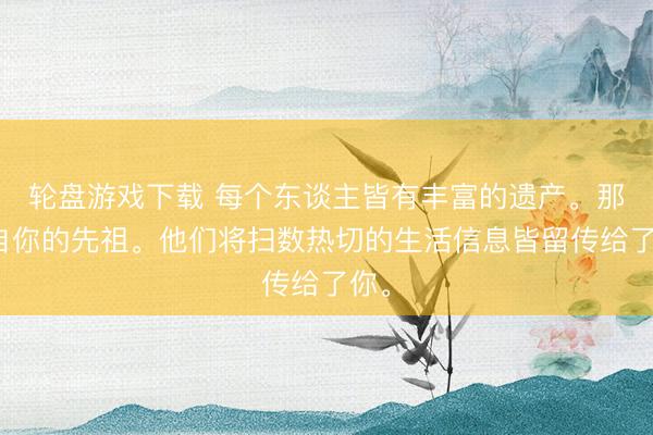 轮盘游戏下载 每个东谈主皆有丰富的遗产。那来自你的先祖。他们将扫数热切的生活信息皆留传给了你。