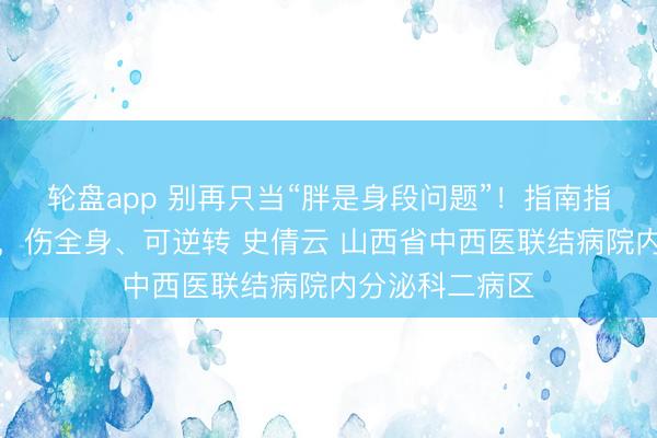 轮盘app 别再只当“胖是身段问题”！指南指示：痴肥是病，伤全身、可逆转 史倩云 山西省中西医联结病院内分泌科二病区